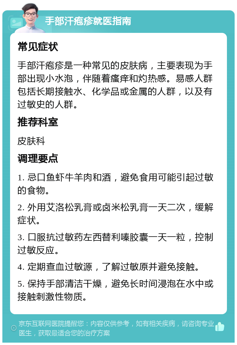 手部汗疱疹就医指南 常见症状 手部汗疱疹是一种常见的皮肤病，主要表现为手部出现小水泡，伴随着瘙痒和灼热感。易感人群包括长期接触水、化学品或金属的人群，以及有过敏史的人群。 推荐科室 皮肤科 调理要点 1. 忌口鱼虾牛羊肉和酒，避免食用可能引起过敏的食物。 2. 外用艾洛松乳膏或卤米松乳膏一天二次，缓解症状。 3. 口服抗过敏药左西替利嗪胶囊一天一粒，控制过敏反应。 4. 定期查血过敏源，了解过敏原并避免接触。 5. 保持手部清洁干燥，避免长时间浸泡在水中或接触刺激性物质。