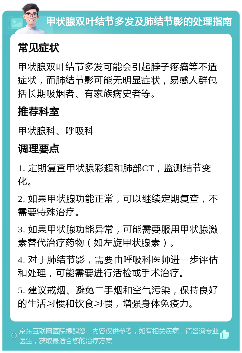 甲状腺双叶结节多发及肺结节影的处理指南 常见症状 甲状腺双叶结节多发可能会引起脖子疼痛等不适症状，而肺结节影可能无明显症状，易感人群包括长期吸烟者、有家族病史者等。 推荐科室 甲状腺科、呼吸科 调理要点 1. 定期复查甲状腺彩超和肺部CT，监测结节变化。 2. 如果甲状腺功能正常，可以继续定期复查，不需要特殊治疗。 3. 如果甲状腺功能异常，可能需要服用甲状腺激素替代治疗药物（如左旋甲状腺素）。 4. 对于肺结节影，需要由呼吸科医师进一步评估和处理，可能需要进行活检或手术治疗。 5. 建议戒烟、避免二手烟和空气污染，保持良好的生活习惯和饮食习惯，增强身体免疫力。