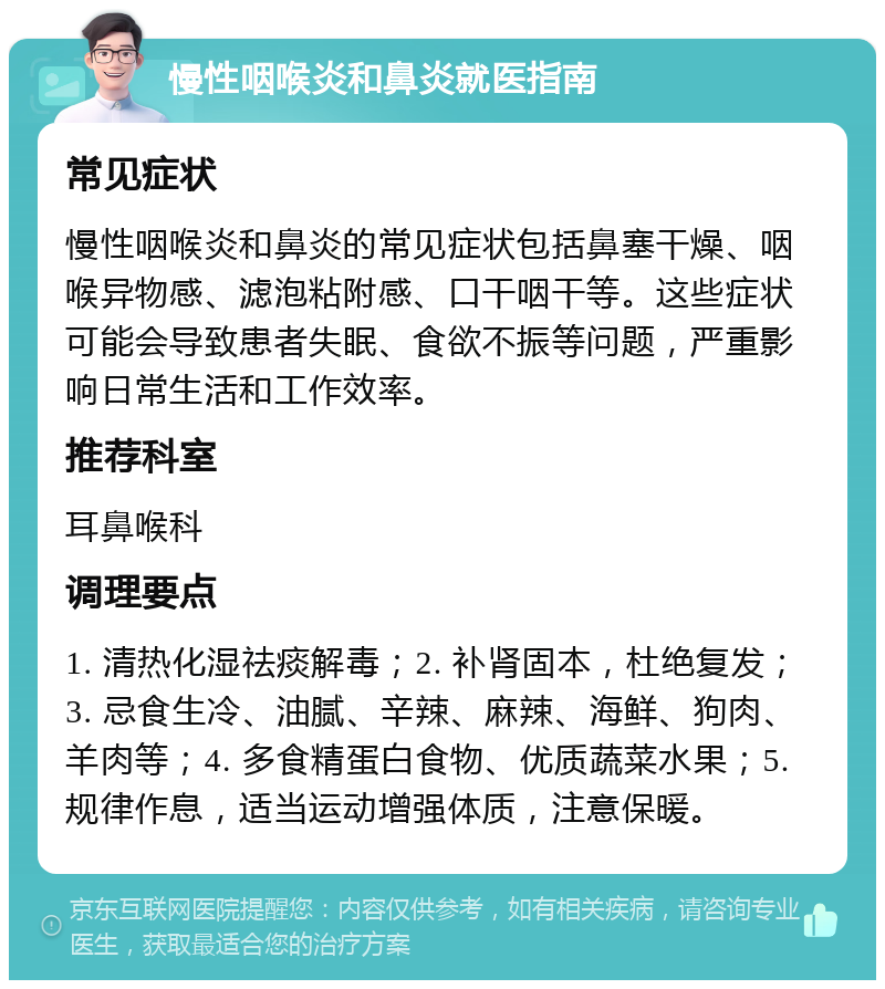 慢性咽喉炎和鼻炎就医指南 常见症状 慢性咽喉炎和鼻炎的常见症状包括鼻塞干燥、咽喉异物感、滤泡粘附感、口干咽干等。这些症状可能会导致患者失眠、食欲不振等问题，严重影响日常生活和工作效率。 推荐科室 耳鼻喉科 调理要点 1. 清热化湿祛痰解毒；2. 补肾固本，杜绝复发；3. 忌食生冷、油腻、辛辣、麻辣、海鲜、狗肉、羊肉等；4. 多食精蛋白食物、优质蔬菜水果；5. 规律作息，适当运动增强体质，注意保暖。