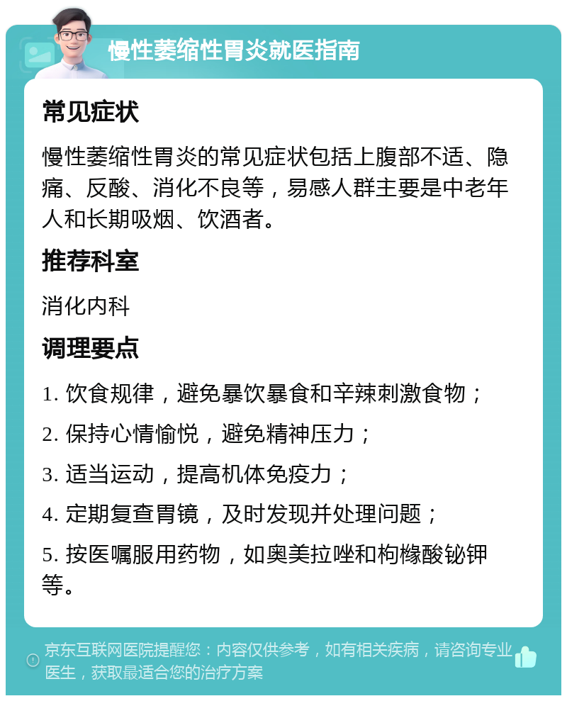 慢性萎缩性胃炎就医指南 常见症状 慢性萎缩性胃炎的常见症状包括上腹部不适、隐痛、反酸、消化不良等，易感人群主要是中老年人和长期吸烟、饮酒者。 推荐科室 消化内科 调理要点 1. 饮食规律，避免暴饮暴食和辛辣刺激食物； 2. 保持心情愉悦，避免精神压力； 3. 适当运动，提高机体免疫力； 4. 定期复查胃镜，及时发现并处理问题； 5. 按医嘱服用药物，如奥美拉唑和枸橼酸铋钾等。