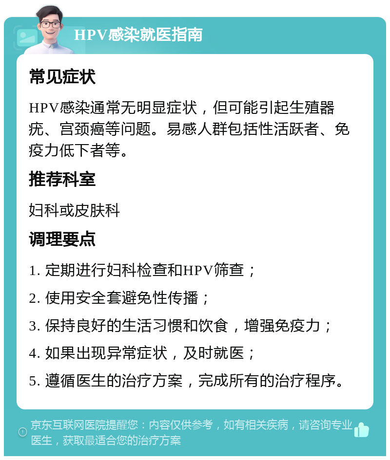 HPV感染就医指南 常见症状 HPV感染通常无明显症状，但可能引起生殖器疣、宫颈癌等问题。易感人群包括性活跃者、免疫力低下者等。 推荐科室 妇科或皮肤科 调理要点 1. 定期进行妇科检查和HPV筛查； 2. 使用安全套避免性传播； 3. 保持良好的生活习惯和饮食，增强免疫力； 4. 如果出现异常症状，及时就医； 5. 遵循医生的治疗方案，完成所有的治疗程序。