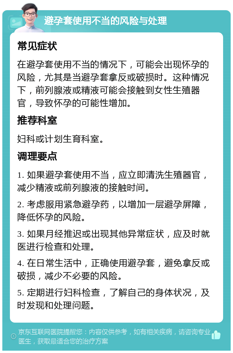 避孕套使用不当的风险与处理 常见症状 在避孕套使用不当的情况下，可能会出现怀孕的风险，尤其是当避孕套拿反或破损时。这种情况下，前列腺液或精液可能会接触到女性生殖器官，导致怀孕的可能性增加。 推荐科室 妇科或计划生育科室。 调理要点 1. 如果避孕套使用不当，应立即清洗生殖器官，减少精液或前列腺液的接触时间。 2. 考虑服用紧急避孕药，以增加一层避孕屏障，降低怀孕的风险。 3. 如果月经推迟或出现其他异常症状，应及时就医进行检查和处理。 4. 在日常生活中，正确使用避孕套，避免拿反或破损，减少不必要的风险。 5. 定期进行妇科检查，了解自己的身体状况，及时发现和处理问题。