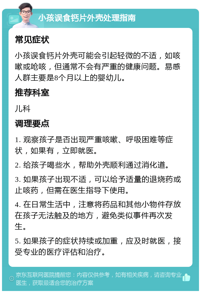 小孩误食钙片外壳处理指南 常见症状 小孩误食钙片外壳可能会引起轻微的不适，如咳嗽或呛咳，但通常不会有严重的健康问题。易感人群主要是8个月以上的婴幼儿。 推荐科室 儿科 调理要点 1. 观察孩子是否出现严重咳嗽、呼吸困难等症状，如果有，立即就医。 2. 给孩子喝些水，帮助外壳顺利通过消化道。 3. 如果孩子出现不适，可以给予适量的退烧药或止咳药，但需在医生指导下使用。 4. 在日常生活中，注意将药品和其他小物件存放在孩子无法触及的地方，避免类似事件再次发生。 5. 如果孩子的症状持续或加重，应及时就医，接受专业的医疗评估和治疗。