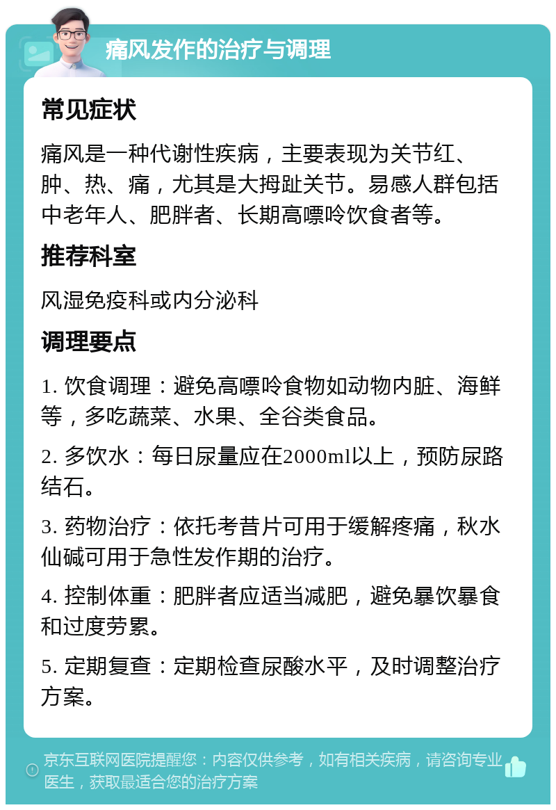 痛风发作的治疗与调理 常见症状 痛风是一种代谢性疾病，主要表现为关节红、肿、热、痛，尤其是大拇趾关节。易感人群包括中老年人、肥胖者、长期高嘌呤饮食者等。 推荐科室 风湿免疫科或内分泌科 调理要点 1. 饮食调理：避免高嘌呤食物如动物内脏、海鲜等，多吃蔬菜、水果、全谷类食品。 2. 多饮水：每日尿量应在2000ml以上，预防尿路结石。 3. 药物治疗：依托考昔片可用于缓解疼痛，秋水仙碱可用于急性发作期的治疗。 4. 控制体重：肥胖者应适当减肥，避免暴饮暴食和过度劳累。 5. 定期复查：定期检查尿酸水平，及时调整治疗方案。