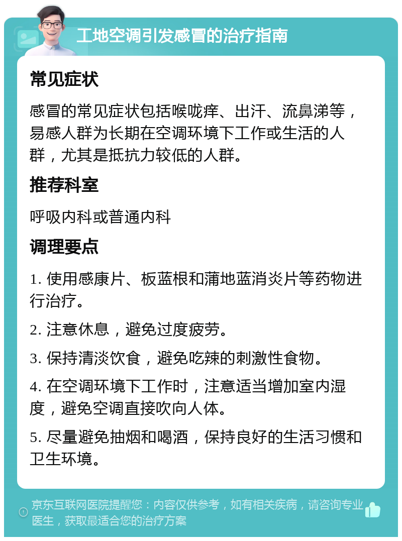 工地空调引发感冒的治疗指南 常见症状 感冒的常见症状包括喉咙痒、出汗、流鼻涕等，易感人群为长期在空调环境下工作或生活的人群，尤其是抵抗力较低的人群。 推荐科室 呼吸内科或普通内科 调理要点 1. 使用感康片、板蓝根和蒲地蓝消炎片等药物进行治疗。 2. 注意休息，避免过度疲劳。 3. 保持清淡饮食，避免吃辣的刺激性食物。 4. 在空调环境下工作时，注意适当增加室内湿度，避免空调直接吹向人体。 5. 尽量避免抽烟和喝酒，保持良好的生活习惯和卫生环境。