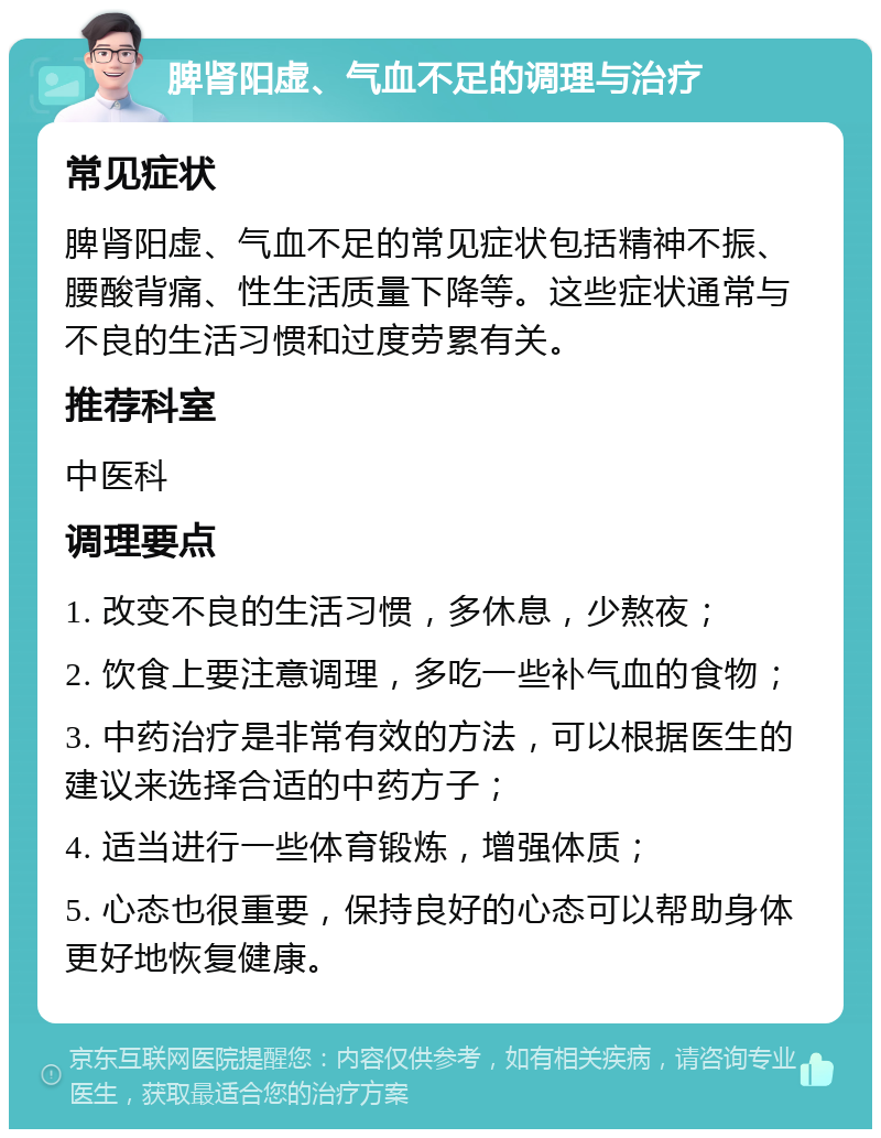 脾肾阳虚、气血不足的调理与治疗 常见症状 脾肾阳虚、气血不足的常见症状包括精神不振、腰酸背痛、性生活质量下降等。这些症状通常与不良的生活习惯和过度劳累有关。 推荐科室 中医科 调理要点 1. 改变不良的生活习惯，多休息，少熬夜； 2. 饮食上要注意调理，多吃一些补气血的食物； 3. 中药治疗是非常有效的方法，可以根据医生的建议来选择合适的中药方子； 4. 适当进行一些体育锻炼，增强体质； 5. 心态也很重要，保持良好的心态可以帮助身体更好地恢复健康。