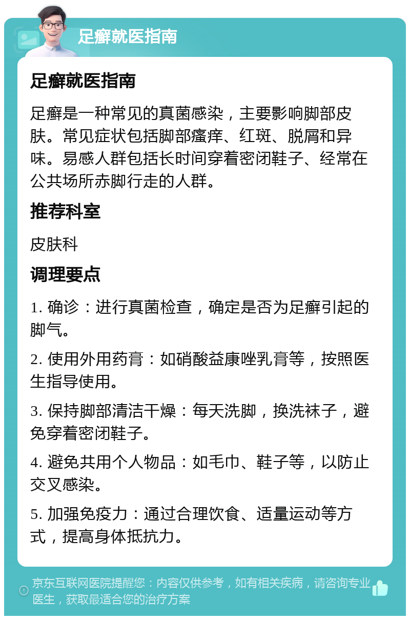 足癣就医指南 足癣就医指南 足癣是一种常见的真菌感染，主要影响脚部皮肤。常见症状包括脚部瘙痒、红斑、脱屑和异味。易感人群包括长时间穿着密闭鞋子、经常在公共场所赤脚行走的人群。 推荐科室 皮肤科 调理要点 1. 确诊：进行真菌检查，确定是否为足癣引起的脚气。 2. 使用外用药膏：如硝酸益康唑乳膏等，按照医生指导使用。 3. 保持脚部清洁干燥：每天洗脚，换洗袜子，避免穿着密闭鞋子。 4. 避免共用个人物品：如毛巾、鞋子等，以防止交叉感染。 5. 加强免疫力：通过合理饮食、适量运动等方式，提高身体抵抗力。