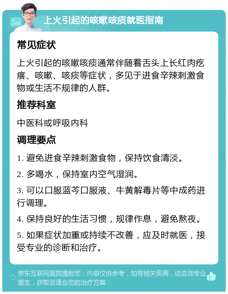 上火引起的咳嗽咳痰就医指南 常见症状 上火引起的咳嗽咳痰通常伴随着舌头上长红肉疙瘩、咳嗽、咳痰等症状，多见于进食辛辣刺激食物或生活不规律的人群。 推荐科室 中医科或呼吸内科 调理要点 1. 避免进食辛辣刺激食物，保持饮食清淡。 2. 多喝水，保持室内空气湿润。 3. 可以口服蓝芩口服液、牛黄解毒片等中成药进行调理。 4. 保持良好的生活习惯，规律作息，避免熬夜。 5. 如果症状加重或持续不改善，应及时就医，接受专业的诊断和治疗。