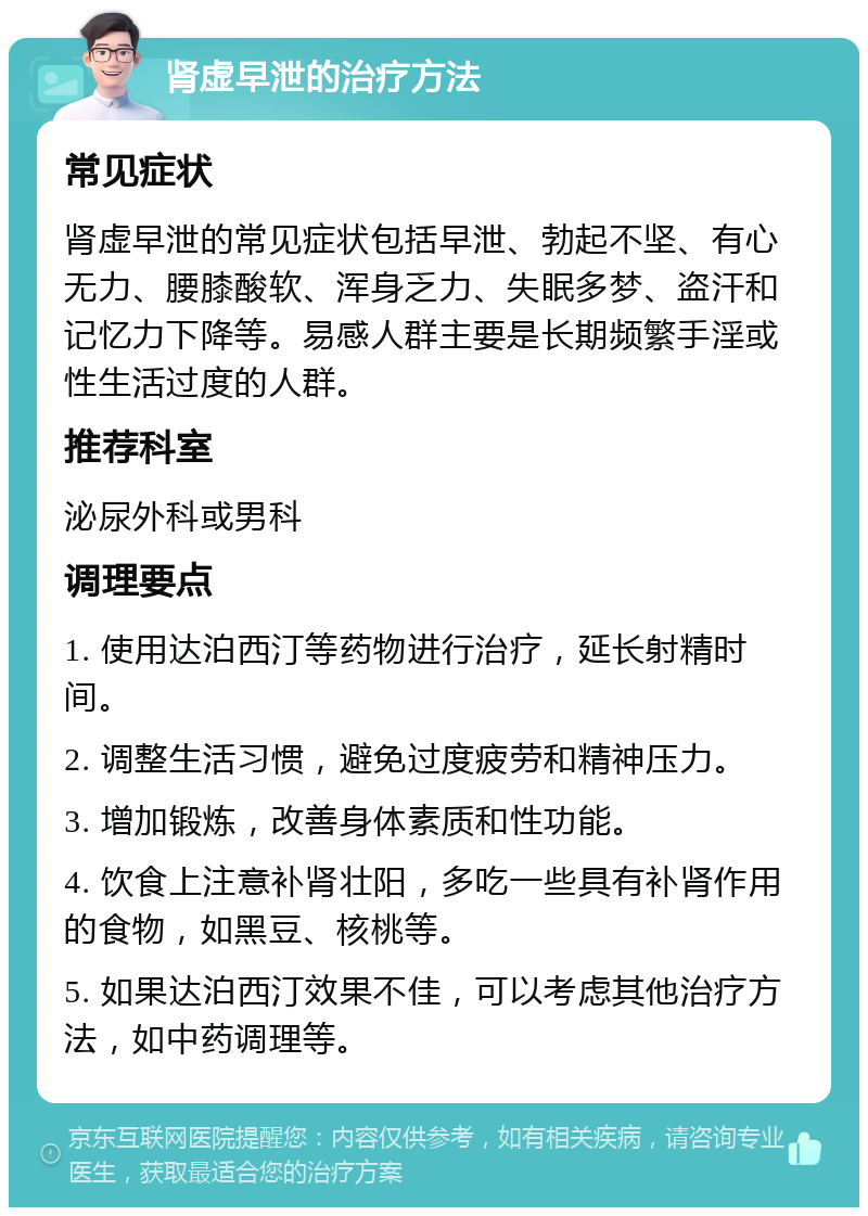 肾虚早泄的治疗方法 常见症状 肾虚早泄的常见症状包括早泄、勃起不坚、有心无力、腰膝酸软、浑身乏力、失眠多梦、盗汗和记忆力下降等。易感人群主要是长期频繁手淫或性生活过度的人群。 推荐科室 泌尿外科或男科 调理要点 1. 使用达泊西汀等药物进行治疗，延长射精时间。 2. 调整生活习惯，避免过度疲劳和精神压力。 3. 增加锻炼，改善身体素质和性功能。 4. 饮食上注意补肾壮阳，多吃一些具有补肾作用的食物，如黑豆、核桃等。 5. 如果达泊西汀效果不佳，可以考虑其他治疗方法，如中药调理等。