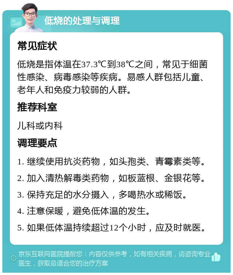 低烧的处理与调理 常见症状 低烧是指体温在37.3℃到38℃之间，常见于细菌性感染、病毒感染等疾病。易感人群包括儿童、老年人和免疫力较弱的人群。 推荐科室 儿科或内科 调理要点 1. 继续使用抗炎药物，如头孢类、青霉素类等。 2. 加入清热解毒类药物，如板蓝根、金银花等。 3. 保持充足的水分摄入，多喝热水或稀饭。 4. 注意保暖，避免低体温的发生。 5. 如果低体温持续超过12个小时，应及时就医。