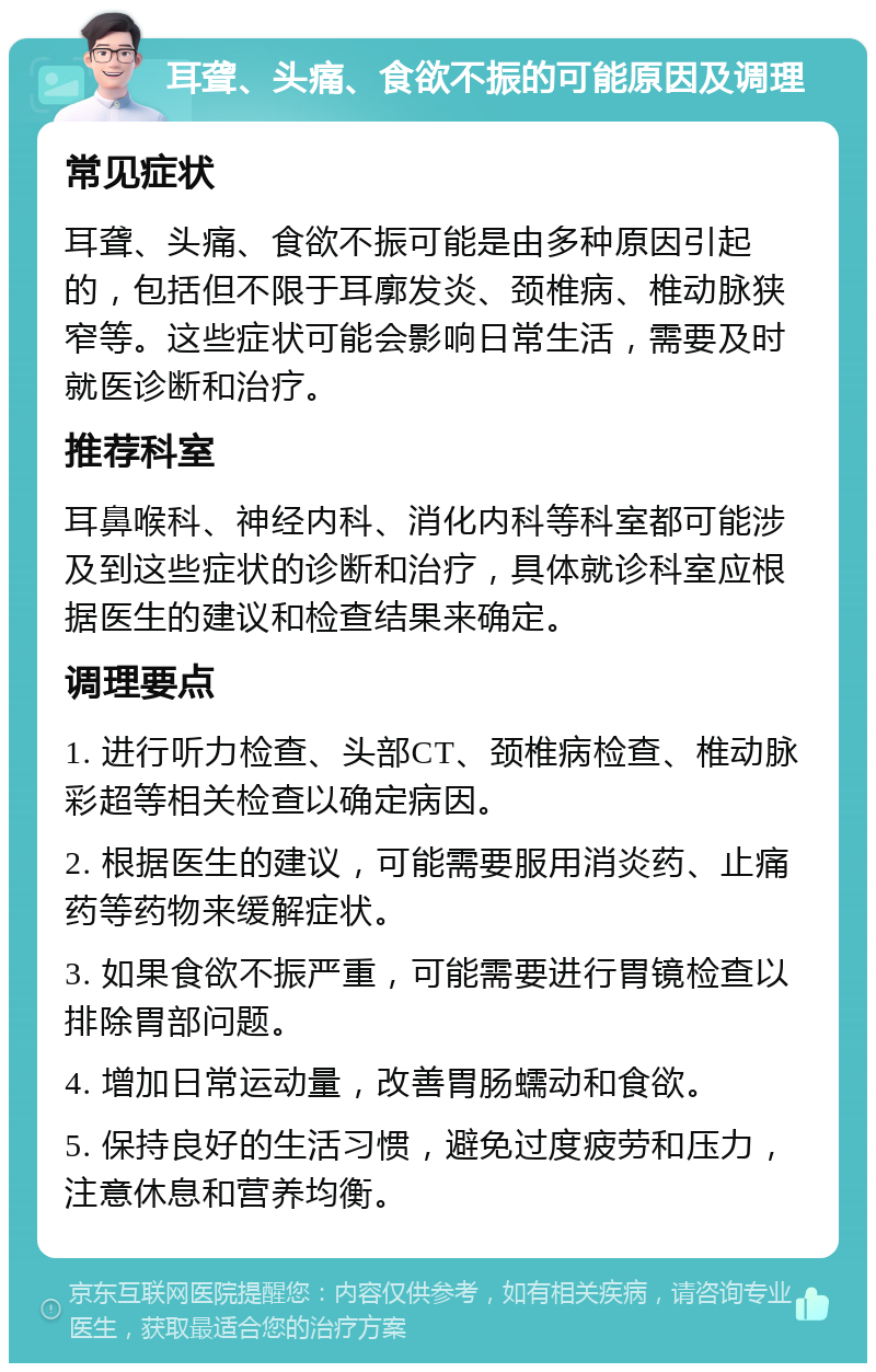 耳聋、头痛、食欲不振的可能原因及调理 常见症状 耳聋、头痛、食欲不振可能是由多种原因引起的，包括但不限于耳廓发炎、颈椎病、椎动脉狭窄等。这些症状可能会影响日常生活，需要及时就医诊断和治疗。 推荐科室 耳鼻喉科、神经内科、消化内科等科室都可能涉及到这些症状的诊断和治疗，具体就诊科室应根据医生的建议和检查结果来确定。 调理要点 1. 进行听力检查、头部CT、颈椎病检查、椎动脉彩超等相关检查以确定病因。 2. 根据医生的建议，可能需要服用消炎药、止痛药等药物来缓解症状。 3. 如果食欲不振严重，可能需要进行胃镜检查以排除胃部问题。 4. 增加日常运动量，改善胃肠蠕动和食欲。 5. 保持良好的生活习惯，避免过度疲劳和压力，注意休息和营养均衡。