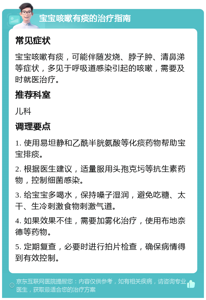 宝宝咳嗽有痰的治疗指南 常见症状 宝宝咳嗽有痰，可能伴随发烧、脖子肿、清鼻涕等症状，多见于呼吸道感染引起的咳嗽，需要及时就医治疗。 推荐科室 儿科 调理要点 1. 使用易坦静和乙酰半胱氨酸等化痰药物帮助宝宝排痰。 2. 根据医生建议，适量服用头孢克圬等抗生素药物，控制细菌感染。 3. 给宝宝多喝水，保持嗓子湿润，避免吃糖、太干、生冷刺激食物刺激气道。 4. 如果效果不佳，需要加雾化治疗，使用布地奈德等药物。 5. 定期复查，必要时进行拍片检查，确保病情得到有效控制。