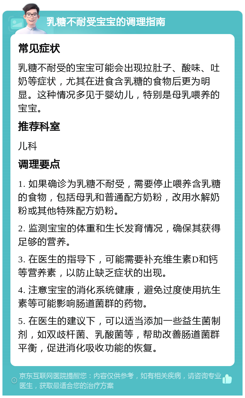 乳糖不耐受宝宝的调理指南 常见症状 乳糖不耐受的宝宝可能会出现拉肚子、酸味、吐奶等症状，尤其在进食含乳糖的食物后更为明显。这种情况多见于婴幼儿，特别是母乳喂养的宝宝。 推荐科室 儿科 调理要点 1. 如果确诊为乳糖不耐受，需要停止喂养含乳糖的食物，包括母乳和普通配方奶粉，改用水解奶粉或其他特殊配方奶粉。 2. 监测宝宝的体重和生长发育情况，确保其获得足够的营养。 3. 在医生的指导下，可能需要补充维生素D和钙等营养素，以防止缺乏症状的出现。 4. 注意宝宝的消化系统健康，避免过度使用抗生素等可能影响肠道菌群的药物。 5. 在医生的建议下，可以适当添加一些益生菌制剂，如双歧杆菌、乳酸菌等，帮助改善肠道菌群平衡，促进消化吸收功能的恢复。