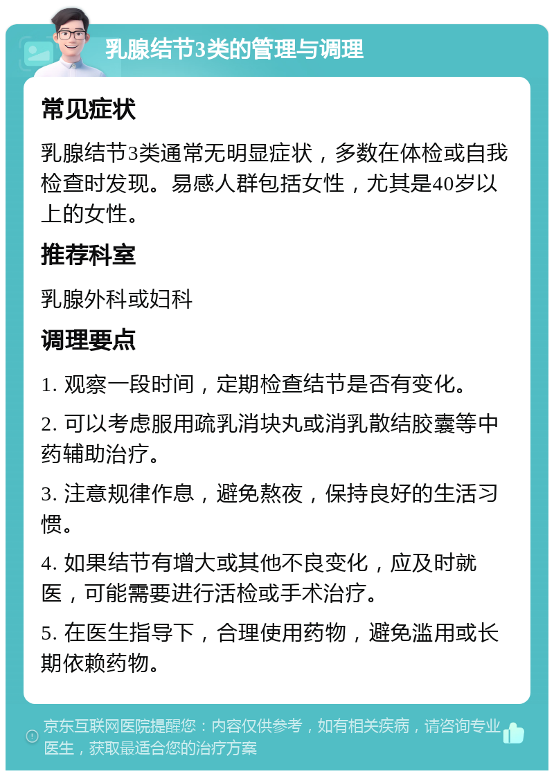 乳腺结节3类的管理与调理 常见症状 乳腺结节3类通常无明显症状，多数在体检或自我检查时发现。易感人群包括女性，尤其是40岁以上的女性。 推荐科室 乳腺外科或妇科 调理要点 1. 观察一段时间，定期检查结节是否有变化。 2. 可以考虑服用疏乳消块丸或消乳散结胶囊等中药辅助治疗。 3. 注意规律作息，避免熬夜，保持良好的生活习惯。 4. 如果结节有增大或其他不良变化，应及时就医，可能需要进行活检或手术治疗。 5. 在医生指导下，合理使用药物，避免滥用或长期依赖药物。