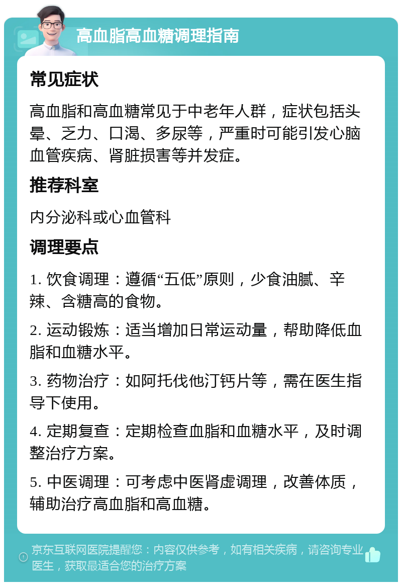 高血脂高血糖调理指南 常见症状 高血脂和高血糖常见于中老年人群，症状包括头晕、乏力、口渴、多尿等，严重时可能引发心脑血管疾病、肾脏损害等并发症。 推荐科室 内分泌科或心血管科 调理要点 1. 饮食调理：遵循“五低”原则，少食油腻、辛辣、含糖高的食物。 2. 运动锻炼：适当增加日常运动量，帮助降低血脂和血糖水平。 3. 药物治疗：如阿托伐他汀钙片等，需在医生指导下使用。 4. 定期复查：定期检查血脂和血糖水平，及时调整治疗方案。 5. 中医调理：可考虑中医肾虚调理，改善体质，辅助治疗高血脂和高血糖。