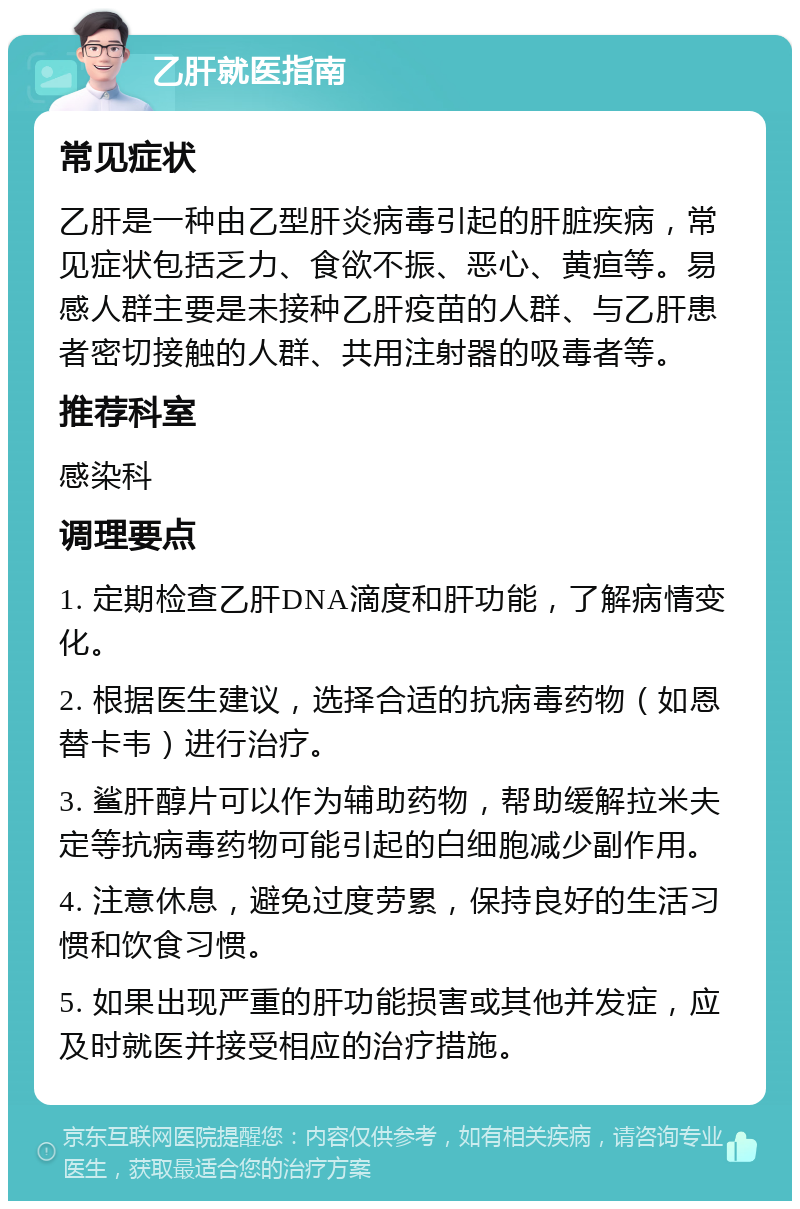 乙肝就医指南 常见症状 乙肝是一种由乙型肝炎病毒引起的肝脏疾病，常见症状包括乏力、食欲不振、恶心、黄疸等。易感人群主要是未接种乙肝疫苗的人群、与乙肝患者密切接触的人群、共用注射器的吸毒者等。 推荐科室 感染科 调理要点 1. 定期检查乙肝DNA滴度和肝功能，了解病情变化。 2. 根据医生建议，选择合适的抗病毒药物（如恩替卡韦）进行治疗。 3. 鲨肝醇片可以作为辅助药物，帮助缓解拉米夫定等抗病毒药物可能引起的白细胞减少副作用。 4. 注意休息，避免过度劳累，保持良好的生活习惯和饮食习惯。 5. 如果出现严重的肝功能损害或其他并发症，应及时就医并接受相应的治疗措施。