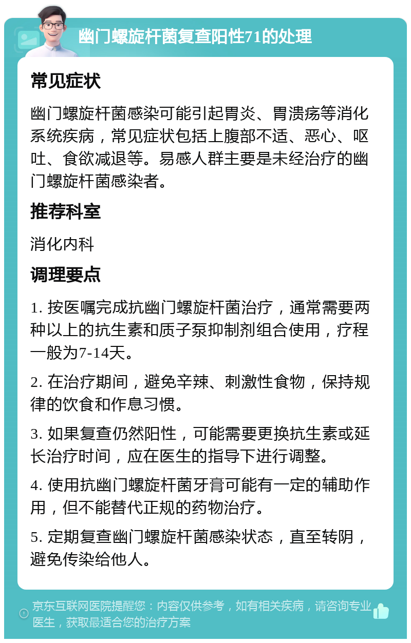 幽门螺旋杆菌复查阳性71的处理 常见症状 幽门螺旋杆菌感染可能引起胃炎、胃溃疡等消化系统疾病，常见症状包括上腹部不适、恶心、呕吐、食欲减退等。易感人群主要是未经治疗的幽门螺旋杆菌感染者。 推荐科室 消化内科 调理要点 1. 按医嘱完成抗幽门螺旋杆菌治疗，通常需要两种以上的抗生素和质子泵抑制剂组合使用，疗程一般为7-14天。 2. 在治疗期间，避免辛辣、刺激性食物，保持规律的饮食和作息习惯。 3. 如果复查仍然阳性，可能需要更换抗生素或延长治疗时间，应在医生的指导下进行调整。 4. 使用抗幽门螺旋杆菌牙膏可能有一定的辅助作用，但不能替代正规的药物治疗。 5. 定期复查幽门螺旋杆菌感染状态，直至转阴，避免传染给他人。