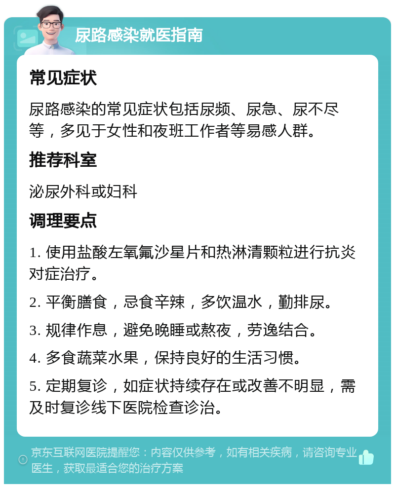 尿路感染就医指南 常见症状 尿路感染的常见症状包括尿频、尿急、尿不尽等，多见于女性和夜班工作者等易感人群。 推荐科室 泌尿外科或妇科 调理要点 1. 使用盐酸左氧氟沙星片和热淋清颗粒进行抗炎对症治疗。 2. 平衡膳食，忌食辛辣，多饮温水，勤排尿。 3. 规律作息，避免晚睡或熬夜，劳逸结合。 4. 多食蔬菜水果，保持良好的生活习惯。 5. 定期复诊，如症状持续存在或改善不明显，需及时复诊线下医院检查诊治。