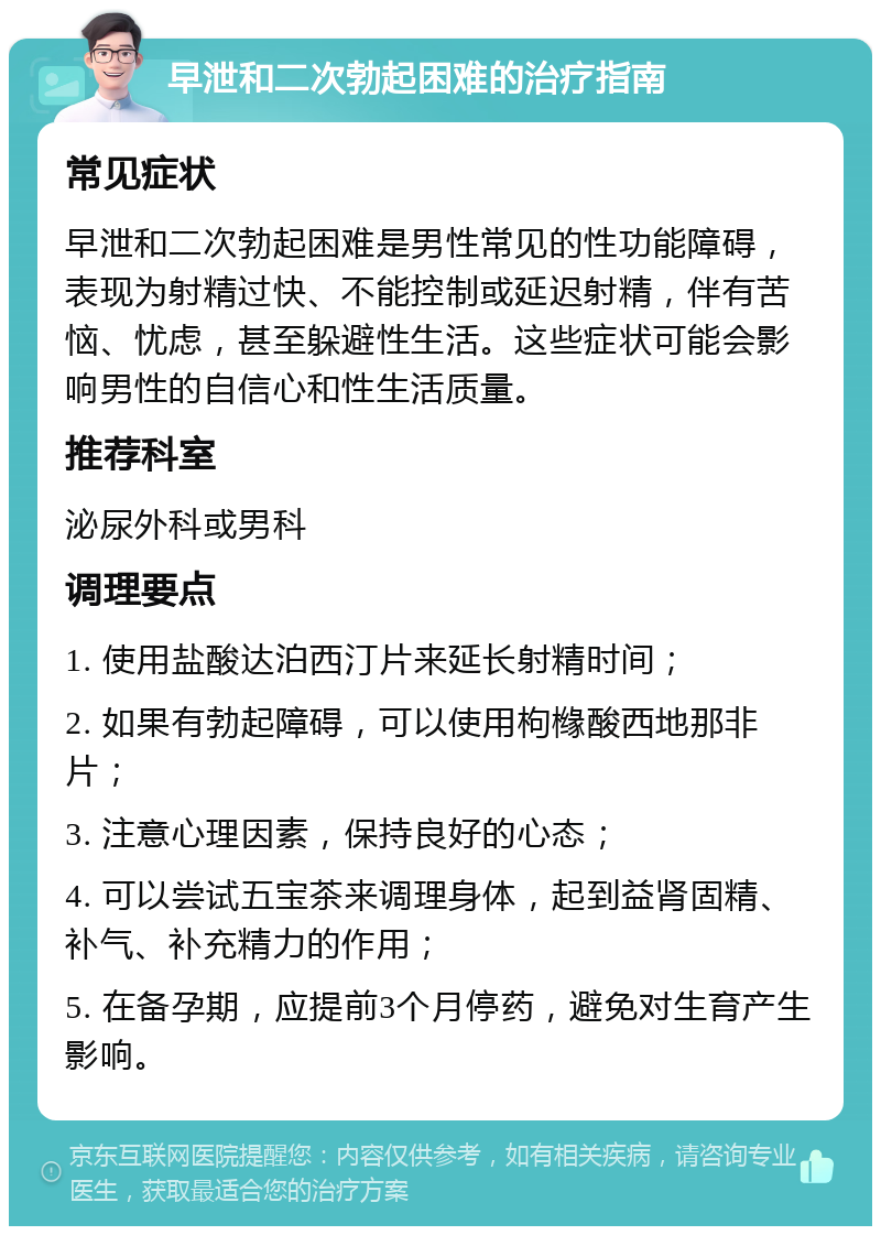 早泄和二次勃起困难的治疗指南 常见症状 早泄和二次勃起困难是男性常见的性功能障碍，表现为射精过快、不能控制或延迟射精，伴有苦恼、忧虑，甚至躲避性生活。这些症状可能会影响男性的自信心和性生活质量。 推荐科室 泌尿外科或男科 调理要点 1. 使用盐酸达泊西汀片来延长射精时间； 2. 如果有勃起障碍，可以使用枸橼酸西地那非片； 3. 注意心理因素，保持良好的心态； 4. 可以尝试五宝茶来调理身体，起到益肾固精、补气、补充精力的作用； 5. 在备孕期，应提前3个月停药，避免对生育产生影响。