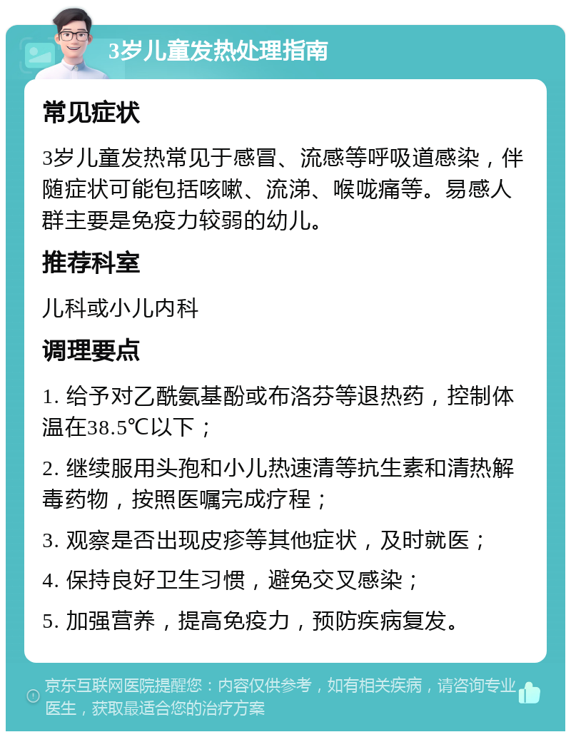 3岁儿童发热处理指南 常见症状 3岁儿童发热常见于感冒、流感等呼吸道感染，伴随症状可能包括咳嗽、流涕、喉咙痛等。易感人群主要是免疫力较弱的幼儿。 推荐科室 儿科或小儿内科 调理要点 1. 给予对乙酰氨基酚或布洛芬等退热药，控制体温在38.5℃以下； 2. 继续服用头孢和小儿热速清等抗生素和清热解毒药物，按照医嘱完成疗程； 3. 观察是否出现皮疹等其他症状，及时就医； 4. 保持良好卫生习惯，避免交叉感染； 5. 加强营养，提高免疫力，预防疾病复发。