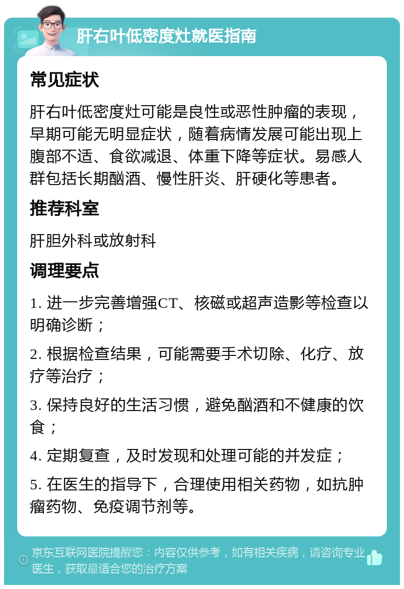 肝右叶低密度灶就医指南 常见症状 肝右叶低密度灶可能是良性或恶性肿瘤的表现，早期可能无明显症状，随着病情发展可能出现上腹部不适、食欲减退、体重下降等症状。易感人群包括长期酗酒、慢性肝炎、肝硬化等患者。 推荐科室 肝胆外科或放射科 调理要点 1. 进一步完善增强CT、核磁或超声造影等检查以明确诊断； 2. 根据检查结果，可能需要手术切除、化疗、放疗等治疗； 3. 保持良好的生活习惯，避免酗酒和不健康的饮食； 4. 定期复查，及时发现和处理可能的并发症； 5. 在医生的指导下，合理使用相关药物，如抗肿瘤药物、免疫调节剂等。