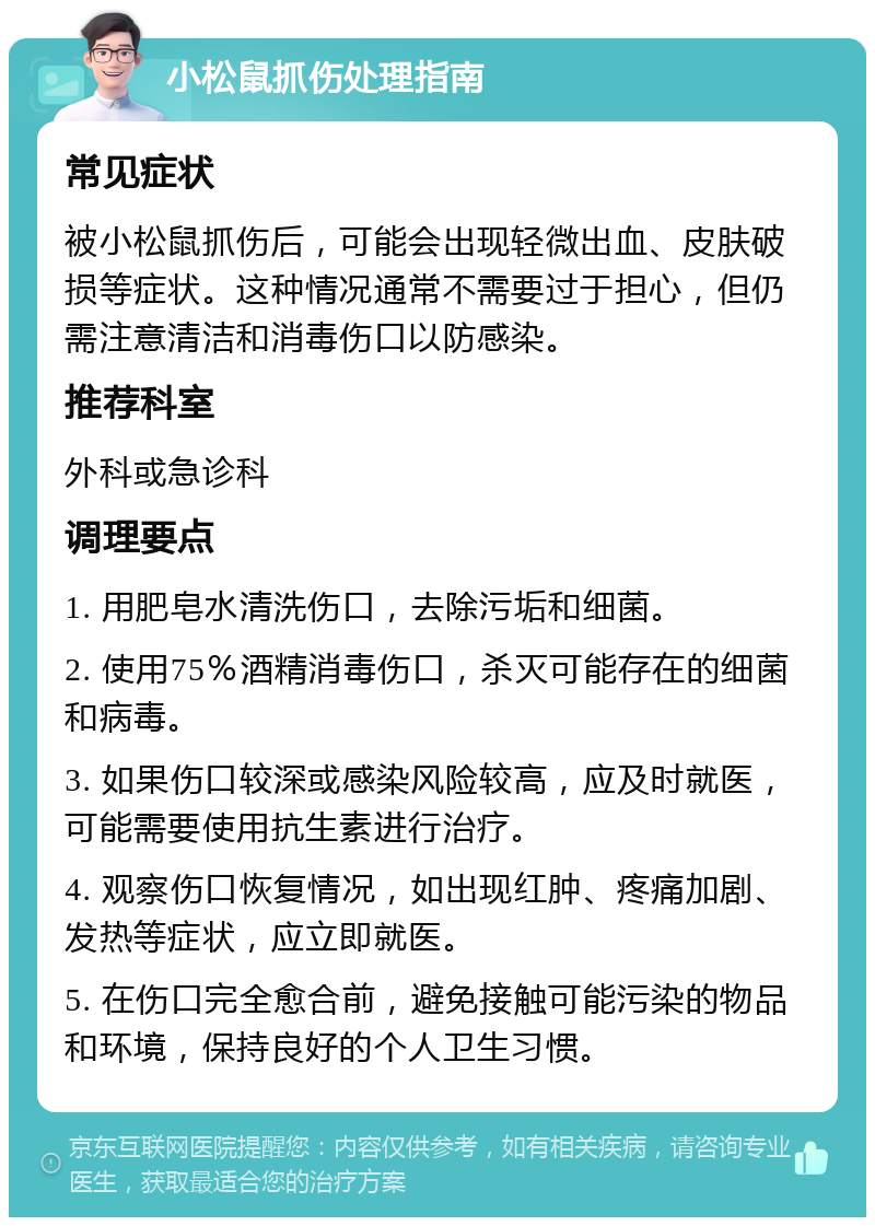 小松鼠抓伤处理指南 常见症状 被小松鼠抓伤后，可能会出现轻微出血、皮肤破损等症状。这种情况通常不需要过于担心，但仍需注意清洁和消毒伤口以防感染。 推荐科室 外科或急诊科 调理要点 1. 用肥皂水清洗伤口，去除污垢和细菌。 2. 使用75％酒精消毒伤口，杀灭可能存在的细菌和病毒。 3. 如果伤口较深或感染风险较高，应及时就医，可能需要使用抗生素进行治疗。 4. 观察伤口恢复情况，如出现红肿、疼痛加剧、发热等症状，应立即就医。 5. 在伤口完全愈合前，避免接触可能污染的物品和环境，保持良好的个人卫生习惯。