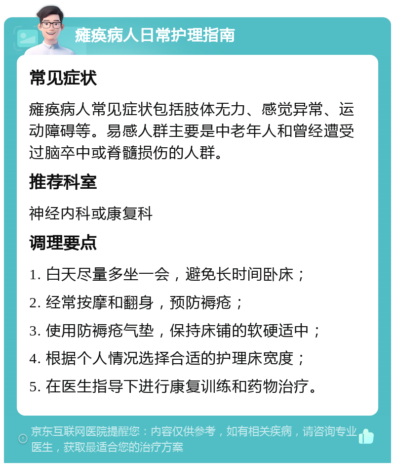 瘫痪病人日常护理指南 常见症状 瘫痪病人常见症状包括肢体无力、感觉异常、运动障碍等。易感人群主要是中老年人和曾经遭受过脑卒中或脊髓损伤的人群。 推荐科室 神经内科或康复科 调理要点 1. 白天尽量多坐一会，避免长时间卧床； 2. 经常按摩和翻身，预防褥疮； 3. 使用防褥疮气垫，保持床铺的软硬适中； 4. 根据个人情况选择合适的护理床宽度； 5. 在医生指导下进行康复训练和药物治疗。