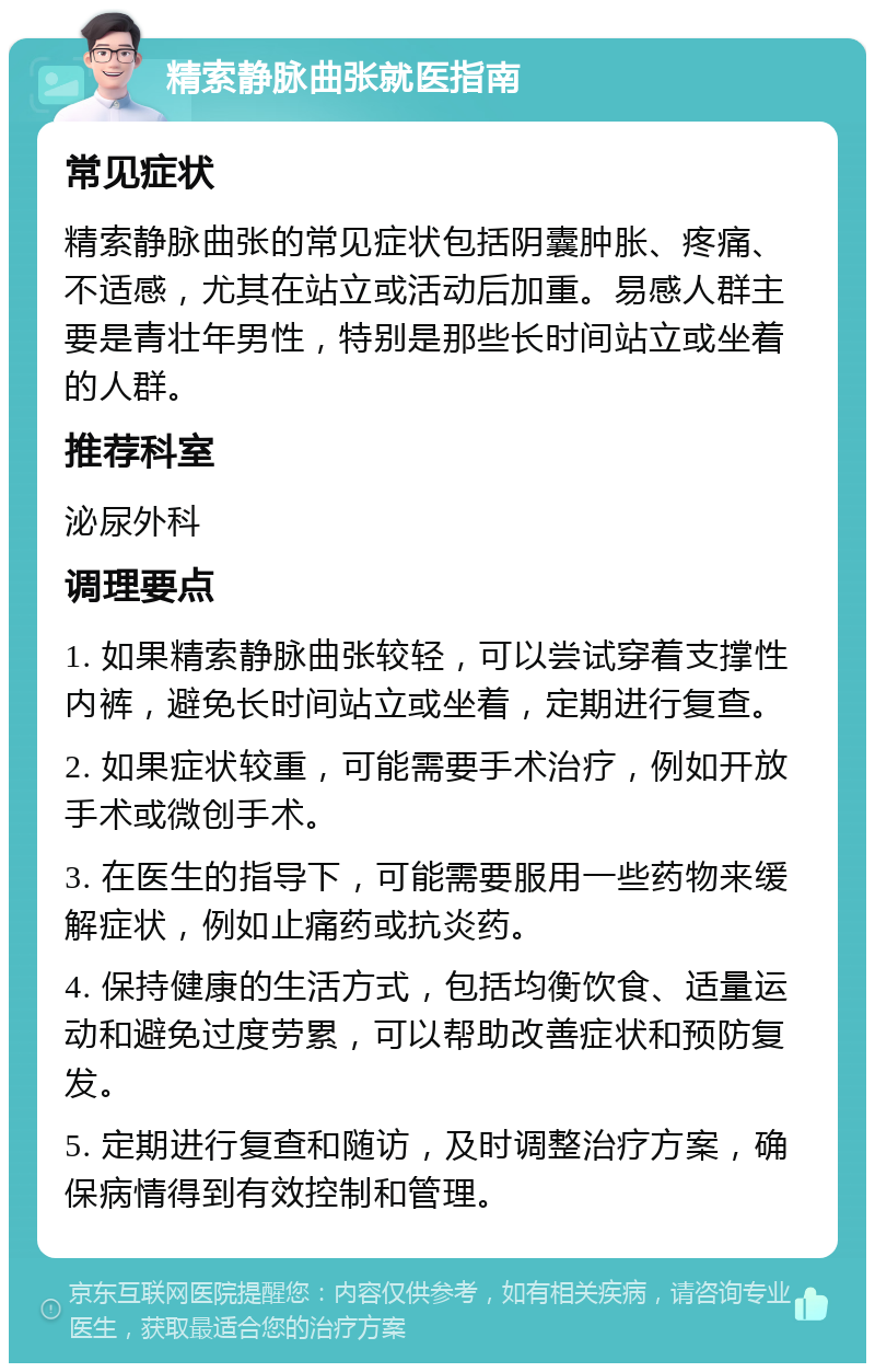 精索静脉曲张就医指南 常见症状 精索静脉曲张的常见症状包括阴囊肿胀、疼痛、不适感，尤其在站立或活动后加重。易感人群主要是青壮年男性，特别是那些长时间站立或坐着的人群。 推荐科室 泌尿外科 调理要点 1. 如果精索静脉曲张较轻，可以尝试穿着支撑性内裤，避免长时间站立或坐着，定期进行复查。 2. 如果症状较重，可能需要手术治疗，例如开放手术或微创手术。 3. 在医生的指导下，可能需要服用一些药物来缓解症状，例如止痛药或抗炎药。 4. 保持健康的生活方式，包括均衡饮食、适量运动和避免过度劳累，可以帮助改善症状和预防复发。 5. 定期进行复查和随访，及时调整治疗方案，确保病情得到有效控制和管理。