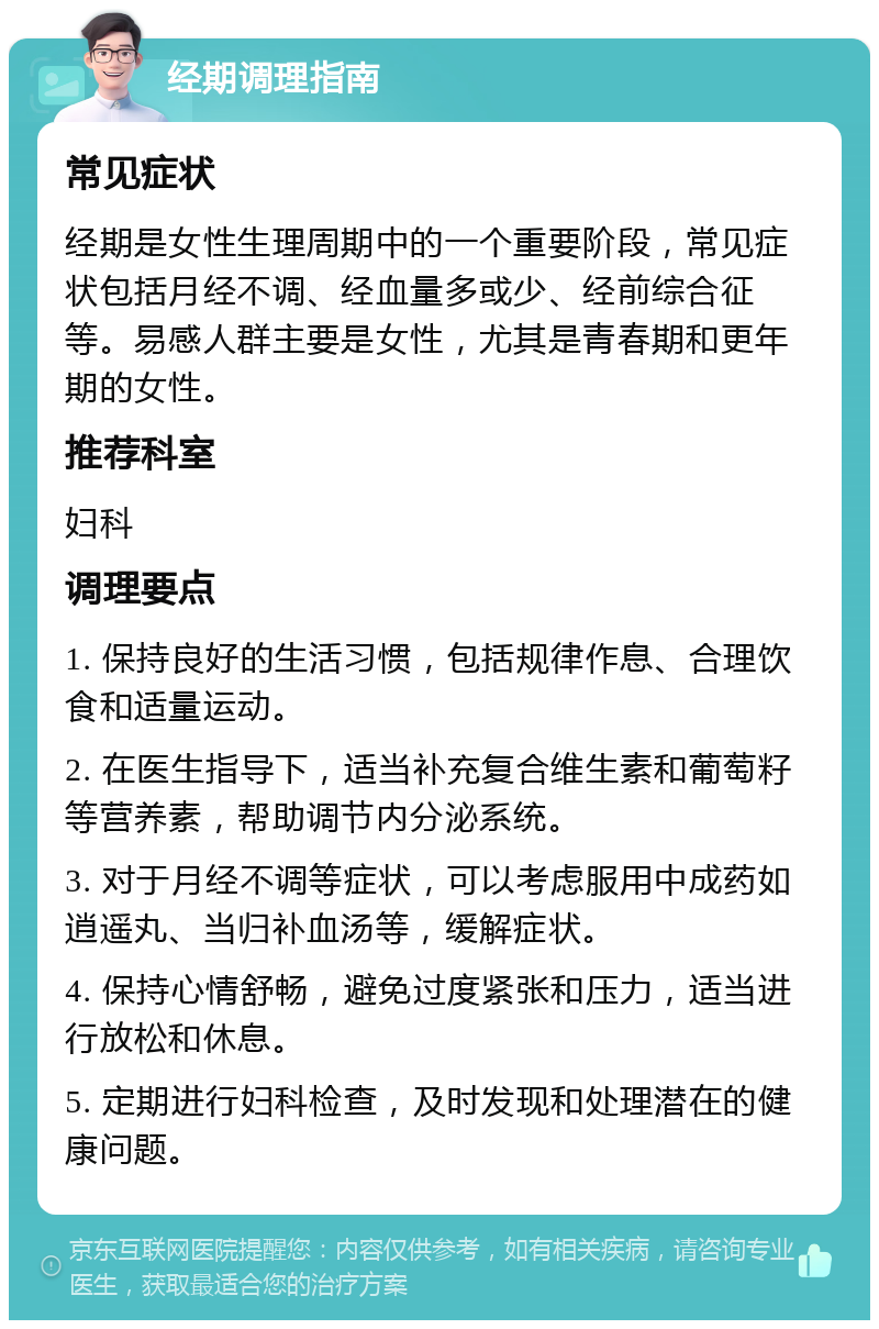 经期调理指南 常见症状 经期是女性生理周期中的一个重要阶段，常见症状包括月经不调、经血量多或少、经前综合征等。易感人群主要是女性，尤其是青春期和更年期的女性。 推荐科室 妇科 调理要点 1. 保持良好的生活习惯，包括规律作息、合理饮食和适量运动。 2. 在医生指导下，适当补充复合维生素和葡萄籽等营养素，帮助调节内分泌系统。 3. 对于月经不调等症状，可以考虑服用中成药如逍遥丸、当归补血汤等，缓解症状。 4. 保持心情舒畅，避免过度紧张和压力，适当进行放松和休息。 5. 定期进行妇科检查，及时发现和处理潜在的健康问题。