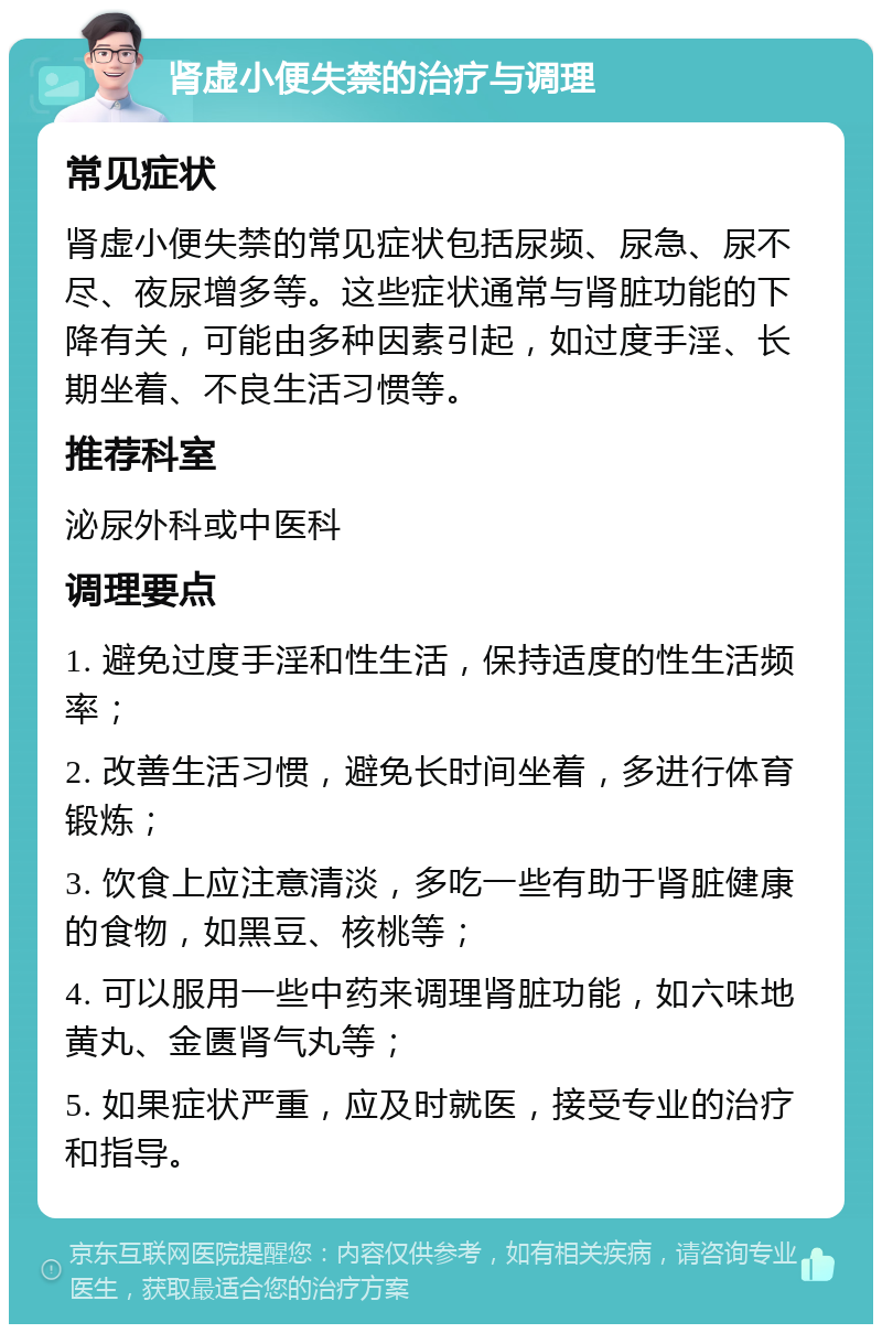 肾虚小便失禁的治疗与调理 常见症状 肾虚小便失禁的常见症状包括尿频、尿急、尿不尽、夜尿增多等。这些症状通常与肾脏功能的下降有关，可能由多种因素引起，如过度手淫、长期坐着、不良生活习惯等。 推荐科室 泌尿外科或中医科 调理要点 1. 避免过度手淫和性生活，保持适度的性生活频率； 2. 改善生活习惯，避免长时间坐着，多进行体育锻炼； 3. 饮食上应注意清淡，多吃一些有助于肾脏健康的食物，如黑豆、核桃等； 4. 可以服用一些中药来调理肾脏功能，如六味地黄丸、金匮肾气丸等； 5. 如果症状严重，应及时就医，接受专业的治疗和指导。