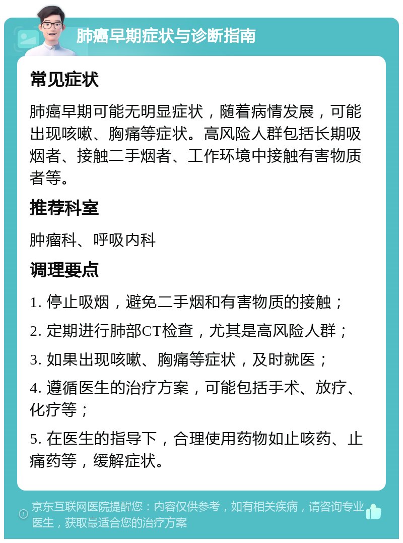 肺癌早期症状与诊断指南 常见症状 肺癌早期可能无明显症状，随着病情发展，可能出现咳嗽、胸痛等症状。高风险人群包括长期吸烟者、接触二手烟者、工作环境中接触有害物质者等。 推荐科室 肿瘤科、呼吸内科 调理要点 1. 停止吸烟，避免二手烟和有害物质的接触； 2. 定期进行肺部CT检查，尤其是高风险人群； 3. 如果出现咳嗽、胸痛等症状，及时就医； 4. 遵循医生的治疗方案，可能包括手术、放疗、化疗等； 5. 在医生的指导下，合理使用药物如止咳药、止痛药等，缓解症状。