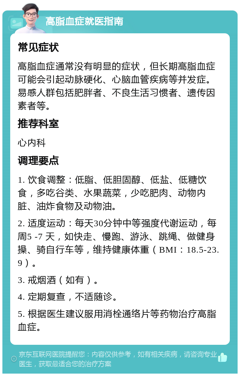 高脂血症就医指南 常见症状 高脂血症通常没有明显的症状，但长期高脂血症可能会引起动脉硬化、心脑血管疾病等并发症。易感人群包括肥胖者、不良生活习惯者、遗传因素者等。 推荐科室 心内科 调理要点 1. 饮食调整：低脂、低胆固醇、低盐、低糖饮食，多吃谷类、水果蔬菜，少吃肥肉、动物内脏、油炸食物及动物油。 2. 适度运动：每天30分钟中等强度代谢运动，每周5 -7 天，如快走、慢跑、游泳、跳绳、做健身操、骑自行车等，维持健康体重（BMI：18.5-23.9）。 3. 戒烟酒（如有）。 4. 定期复查，不适随诊。 5. 根据医生建议服用消栓通络片等药物治疗高脂血症。