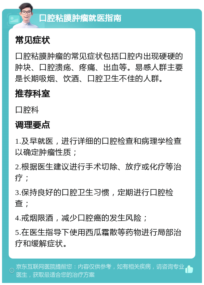 口腔粘膜肿瘤就医指南 常见症状 口腔粘膜肿瘤的常见症状包括口腔内出现硬硬的肿块、口腔溃疡、疼痛、出血等。易感人群主要是长期吸烟、饮酒、口腔卫生不佳的人群。 推荐科室 口腔科 调理要点 1.及早就医，进行详细的口腔检查和病理学检查以确定肿瘤性质； 2.根据医生建议进行手术切除、放疗或化疗等治疗； 3.保持良好的口腔卫生习惯，定期进行口腔检查； 4.戒烟限酒，减少口腔癌的发生风险； 5.在医生指导下使用西瓜霜散等药物进行局部治疗和缓解症状。