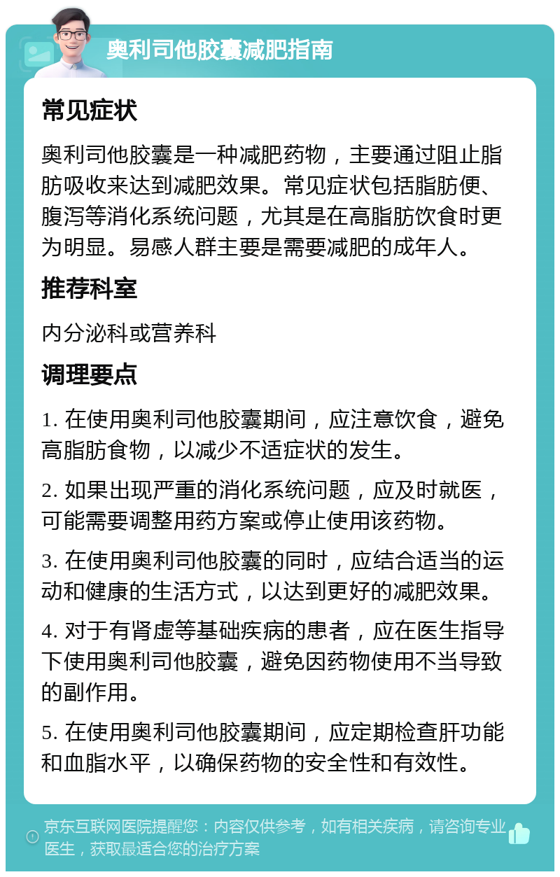 奥利司他胶囊减肥指南 常见症状 奥利司他胶囊是一种减肥药物，主要通过阻止脂肪吸收来达到减肥效果。常见症状包括脂肪便、腹泻等消化系统问题，尤其是在高脂肪饮食时更为明显。易感人群主要是需要减肥的成年人。 推荐科室 内分泌科或营养科 调理要点 1. 在使用奥利司他胶囊期间，应注意饮食，避免高脂肪食物，以减少不适症状的发生。 2. 如果出现严重的消化系统问题，应及时就医，可能需要调整用药方案或停止使用该药物。 3. 在使用奥利司他胶囊的同时，应结合适当的运动和健康的生活方式，以达到更好的减肥效果。 4. 对于有肾虚等基础疾病的患者，应在医生指导下使用奥利司他胶囊，避免因药物使用不当导致的副作用。 5. 在使用奥利司他胶囊期间，应定期检查肝功能和血脂水平，以确保药物的安全性和有效性。