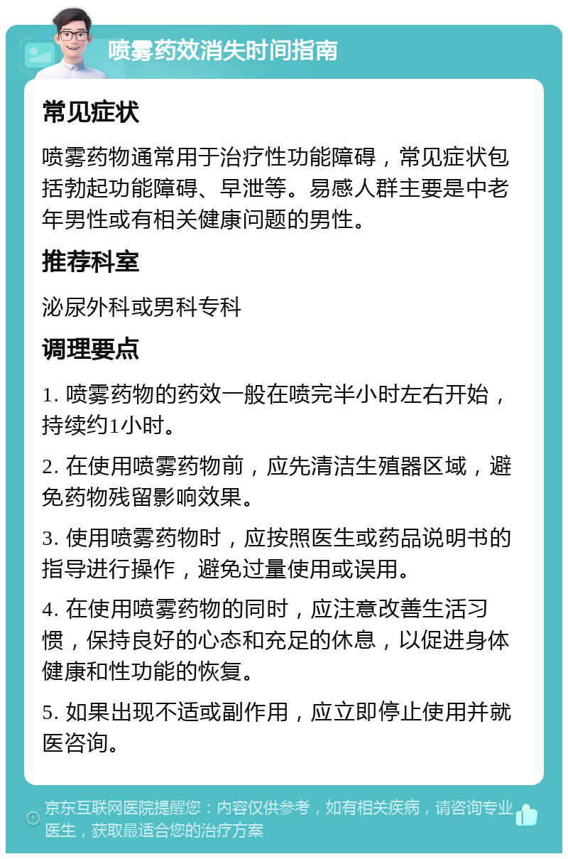 喷雾药效消失时间指南 常见症状 喷雾药物通常用于治疗性功能障碍，常见症状包括勃起功能障碍、早泄等。易感人群主要是中老年男性或有相关健康问题的男性。 推荐科室 泌尿外科或男科专科 调理要点 1. 喷雾药物的药效一般在喷完半小时左右开始，持续约1小时。 2. 在使用喷雾药物前，应先清洁生殖器区域，避免药物残留影响效果。 3. 使用喷雾药物时，应按照医生或药品说明书的指导进行操作，避免过量使用或误用。 4. 在使用喷雾药物的同时，应注意改善生活习惯，保持良好的心态和充足的休息，以促进身体健康和性功能的恢复。 5. 如果出现不适或副作用，应立即停止使用并就医咨询。