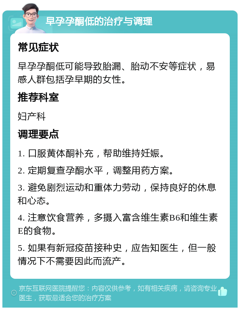 早孕孕酮低的治疗与调理 常见症状 早孕孕酮低可能导致胎漏、胎动不安等症状，易感人群包括孕早期的女性。 推荐科室 妇产科 调理要点 1. 口服黄体酮补充，帮助维持妊娠。 2. 定期复查孕酮水平，调整用药方案。 3. 避免剧烈运动和重体力劳动，保持良好的休息和心态。 4. 注意饮食营养，多摄入富含维生素B6和维生素E的食物。 5. 如果有新冠疫苗接种史，应告知医生，但一般情况下不需要因此而流产。