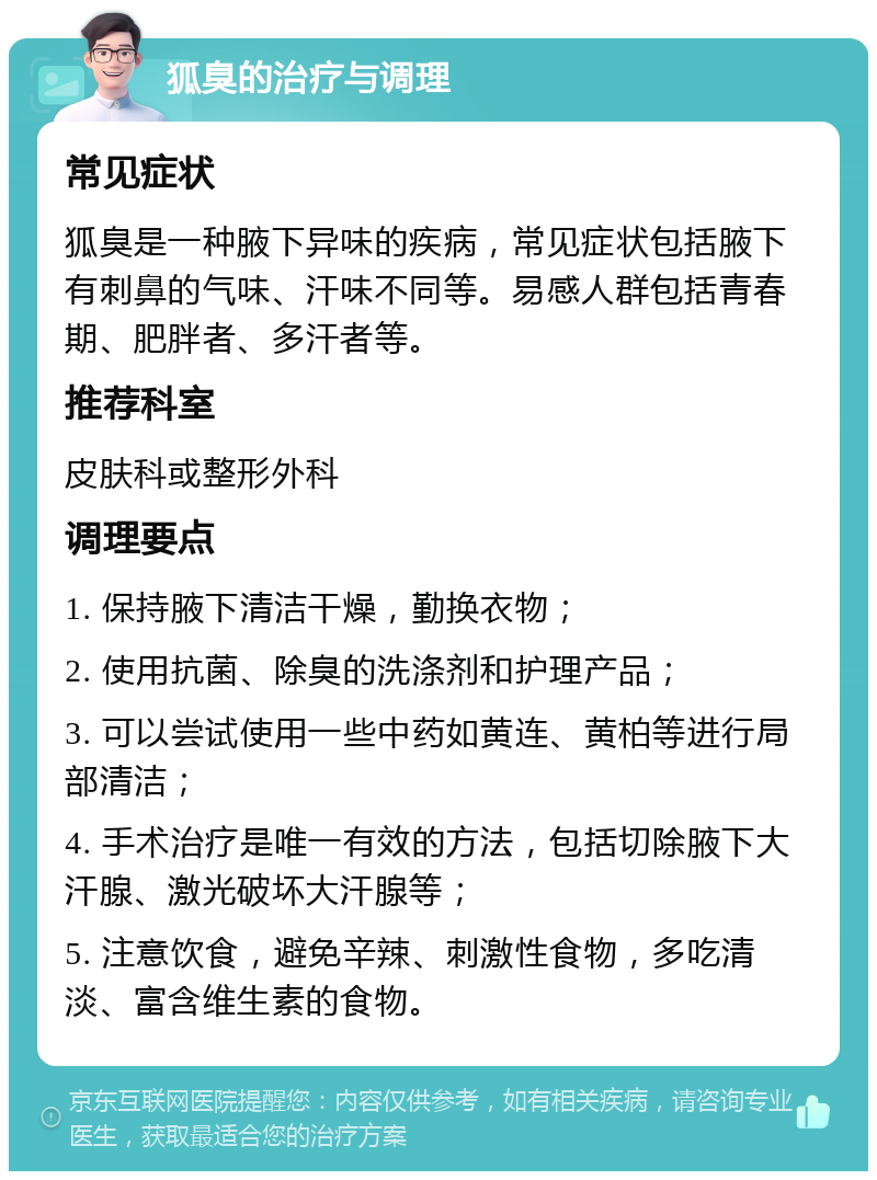 狐臭的治疗与调理 常见症状 狐臭是一种腋下异味的疾病，常见症状包括腋下有刺鼻的气味、汗味不同等。易感人群包括青春期、肥胖者、多汗者等。 推荐科室 皮肤科或整形外科 调理要点 1. 保持腋下清洁干燥，勤换衣物； 2. 使用抗菌、除臭的洗涤剂和护理产品； 3. 可以尝试使用一些中药如黄连、黄柏等进行局部清洁； 4. 手术治疗是唯一有效的方法，包括切除腋下大汗腺、激光破坏大汗腺等； 5. 注意饮食，避免辛辣、刺激性食物，多吃清淡、富含维生素的食物。