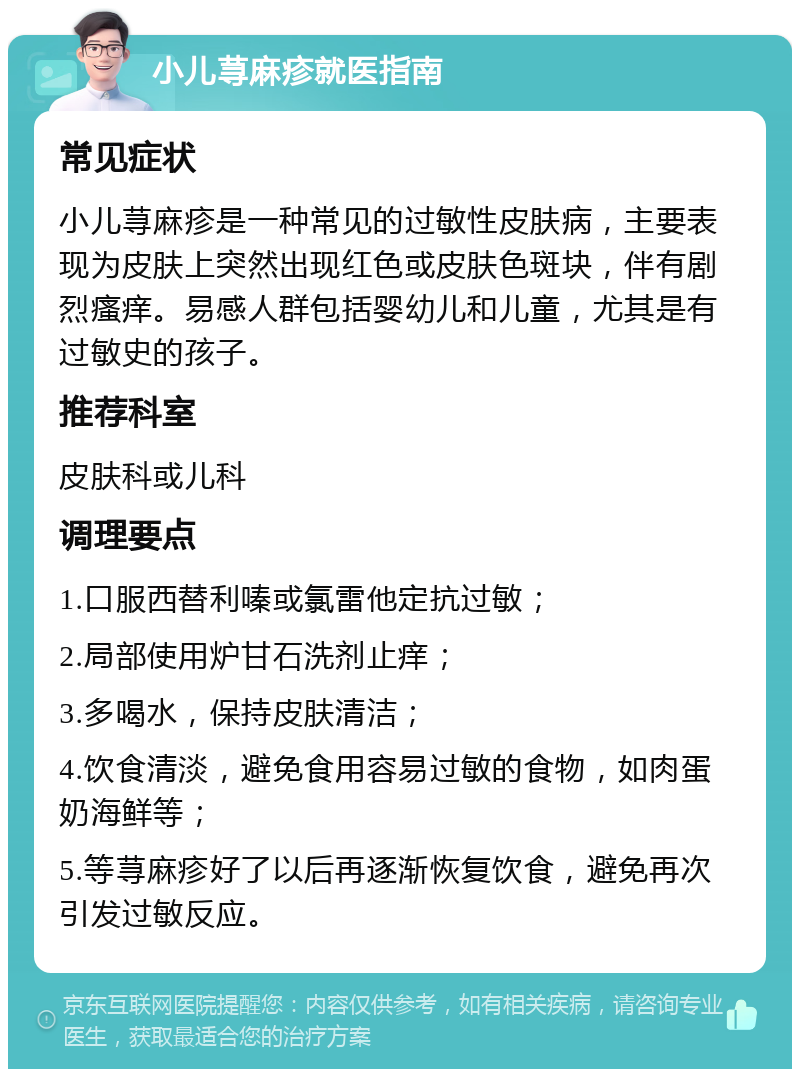 小儿荨麻疹就医指南 常见症状 小儿荨麻疹是一种常见的过敏性皮肤病，主要表现为皮肤上突然出现红色或皮肤色斑块，伴有剧烈瘙痒。易感人群包括婴幼儿和儿童，尤其是有过敏史的孩子。 推荐科室 皮肤科或儿科 调理要点 1.口服西替利嗪或氯雷他定抗过敏； 2.局部使用炉甘石洗剂止痒； 3.多喝水，保持皮肤清洁； 4.饮食清淡，避免食用容易过敏的食物，如肉蛋奶海鲜等； 5.等荨麻疹好了以后再逐渐恢复饮食，避免再次引发过敏反应。