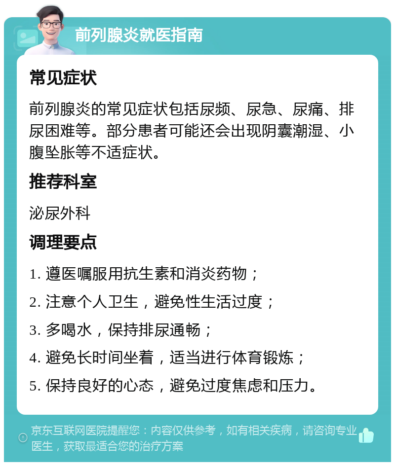 前列腺炎就医指南 常见症状 前列腺炎的常见症状包括尿频、尿急、尿痛、排尿困难等。部分患者可能还会出现阴囊潮湿、小腹坠胀等不适症状。 推荐科室 泌尿外科 调理要点 1. 遵医嘱服用抗生素和消炎药物； 2. 注意个人卫生，避免性生活过度； 3. 多喝水，保持排尿通畅； 4. 避免长时间坐着，适当进行体育锻炼； 5. 保持良好的心态，避免过度焦虑和压力。