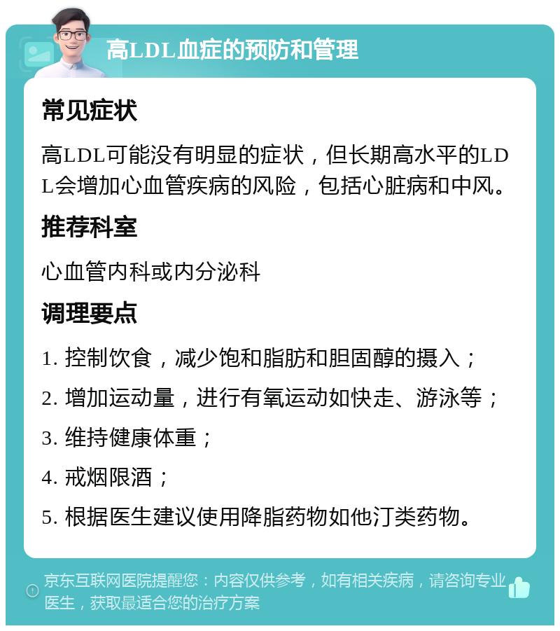 高LDL血症的预防和管理 常见症状 高LDL可能没有明显的症状，但长期高水平的LDL会增加心血管疾病的风险，包括心脏病和中风。 推荐科室 心血管内科或内分泌科 调理要点 1. 控制饮食，减少饱和脂肪和胆固醇的摄入； 2. 增加运动量，进行有氧运动如快走、游泳等； 3. 维持健康体重； 4. 戒烟限酒； 5. 根据医生建议使用降脂药物如他汀类药物。