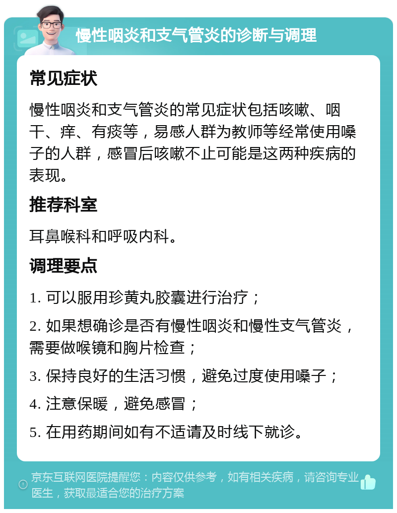 慢性咽炎和支气管炎的诊断与调理 常见症状 慢性咽炎和支气管炎的常见症状包括咳嗽、咽干、痒、有痰等，易感人群为教师等经常使用嗓子的人群，感冒后咳嗽不止可能是这两种疾病的表现。 推荐科室 耳鼻喉科和呼吸内科。 调理要点 1. 可以服用珍黄丸胶囊进行治疗； 2. 如果想确诊是否有慢性咽炎和慢性支气管炎，需要做喉镜和胸片检查； 3. 保持良好的生活习惯，避免过度使用嗓子； 4. 注意保暖，避免感冒； 5. 在用药期间如有不适请及时线下就诊。