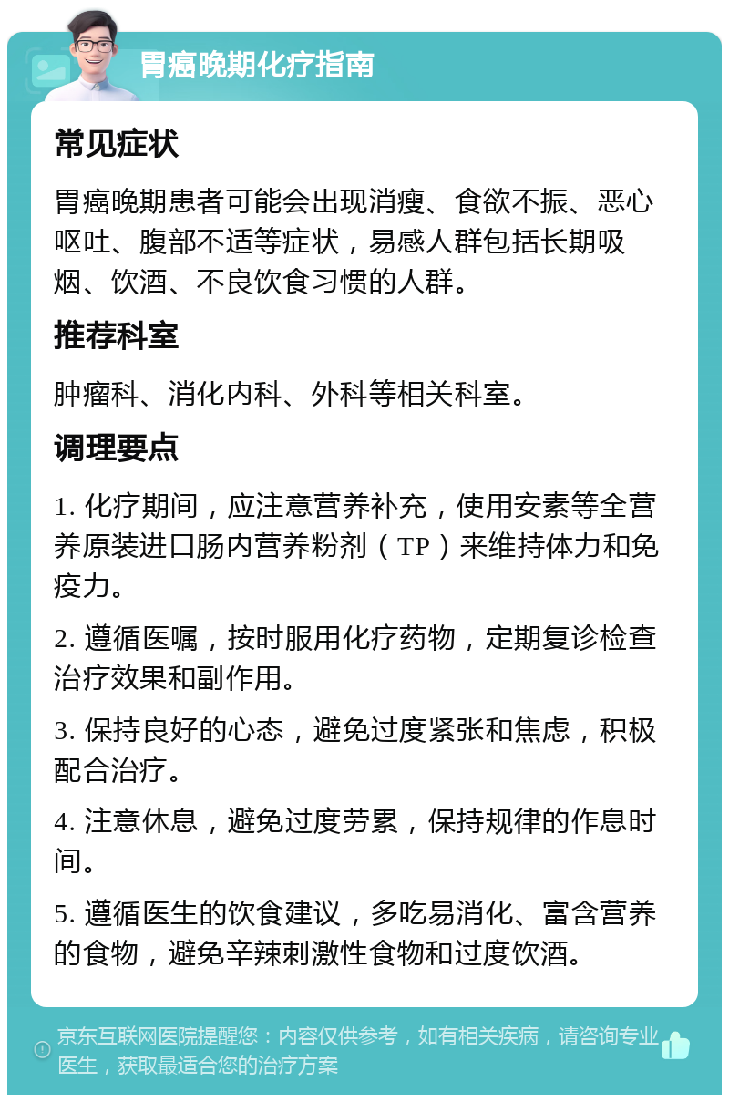 胃癌晚期化疗指南 常见症状 胃癌晚期患者可能会出现消瘦、食欲不振、恶心呕吐、腹部不适等症状，易感人群包括长期吸烟、饮酒、不良饮食习惯的人群。 推荐科室 肿瘤科、消化内科、外科等相关科室。 调理要点 1. 化疗期间，应注意营养补充，使用安素等全营养原装进口肠内营养粉剂（TP）来维持体力和免疫力。 2. 遵循医嘱，按时服用化疗药物，定期复诊检查治疗效果和副作用。 3. 保持良好的心态，避免过度紧张和焦虑，积极配合治疗。 4. 注意休息，避免过度劳累，保持规律的作息时间。 5. 遵循医生的饮食建议，多吃易消化、富含营养的食物，避免辛辣刺激性食物和过度饮酒。