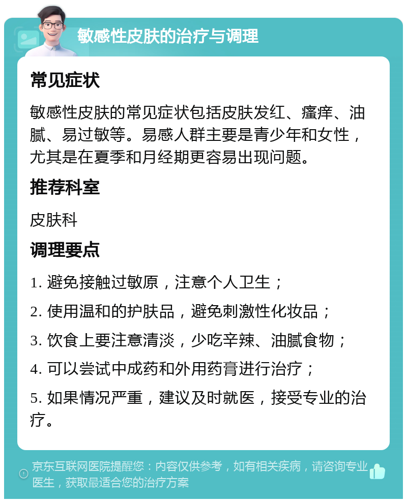 敏感性皮肤的治疗与调理 常见症状 敏感性皮肤的常见症状包括皮肤发红、瘙痒、油腻、易过敏等。易感人群主要是青少年和女性，尤其是在夏季和月经期更容易出现问题。 推荐科室 皮肤科 调理要点 1. 避免接触过敏原，注意个人卫生； 2. 使用温和的护肤品，避免刺激性化妆品； 3. 饮食上要注意清淡，少吃辛辣、油腻食物； 4. 可以尝试中成药和外用药膏进行治疗； 5. 如果情况严重，建议及时就医，接受专业的治疗。