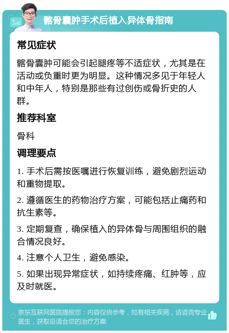 髂骨囊肿手术后植入异体骨指南 常见症状 髂骨囊肿可能会引起腿疼等不适症状，尤其是在活动或负重时更为明显。这种情况多见于年轻人和中年人，特别是那些有过创伤或骨折史的人群。 推荐科室 骨科 调理要点 1. 手术后需按医嘱进行恢复训练，避免剧烈运动和重物提取。 2. 遵循医生的药物治疗方案，可能包括止痛药和抗生素等。 3. 定期复查，确保植入的异体骨与周围组织的融合情况良好。 4. 注意个人卫生，避免感染。 5. 如果出现异常症状，如持续疼痛、红肿等，应及时就医。