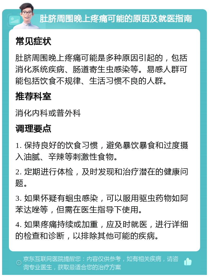 肚脐周围晚上疼痛可能的原因及就医指南 常见症状 肚脐周围晚上疼痛可能是多种原因引起的，包括消化系统疾病、肠道寄生虫感染等。易感人群可能包括饮食不规律、生活习惯不良的人群。 推荐科室 消化内科或普外科 调理要点 1. 保持良好的饮食习惯，避免暴饮暴食和过度摄入油腻、辛辣等刺激性食物。 2. 定期进行体检，及时发现和治疗潜在的健康问题。 3. 如果怀疑有蛔虫感染，可以服用驱虫药物如阿苯达唑等，但需在医生指导下使用。 4. 如果疼痛持续或加重，应及时就医，进行详细的检查和诊断，以排除其他可能的疾病。