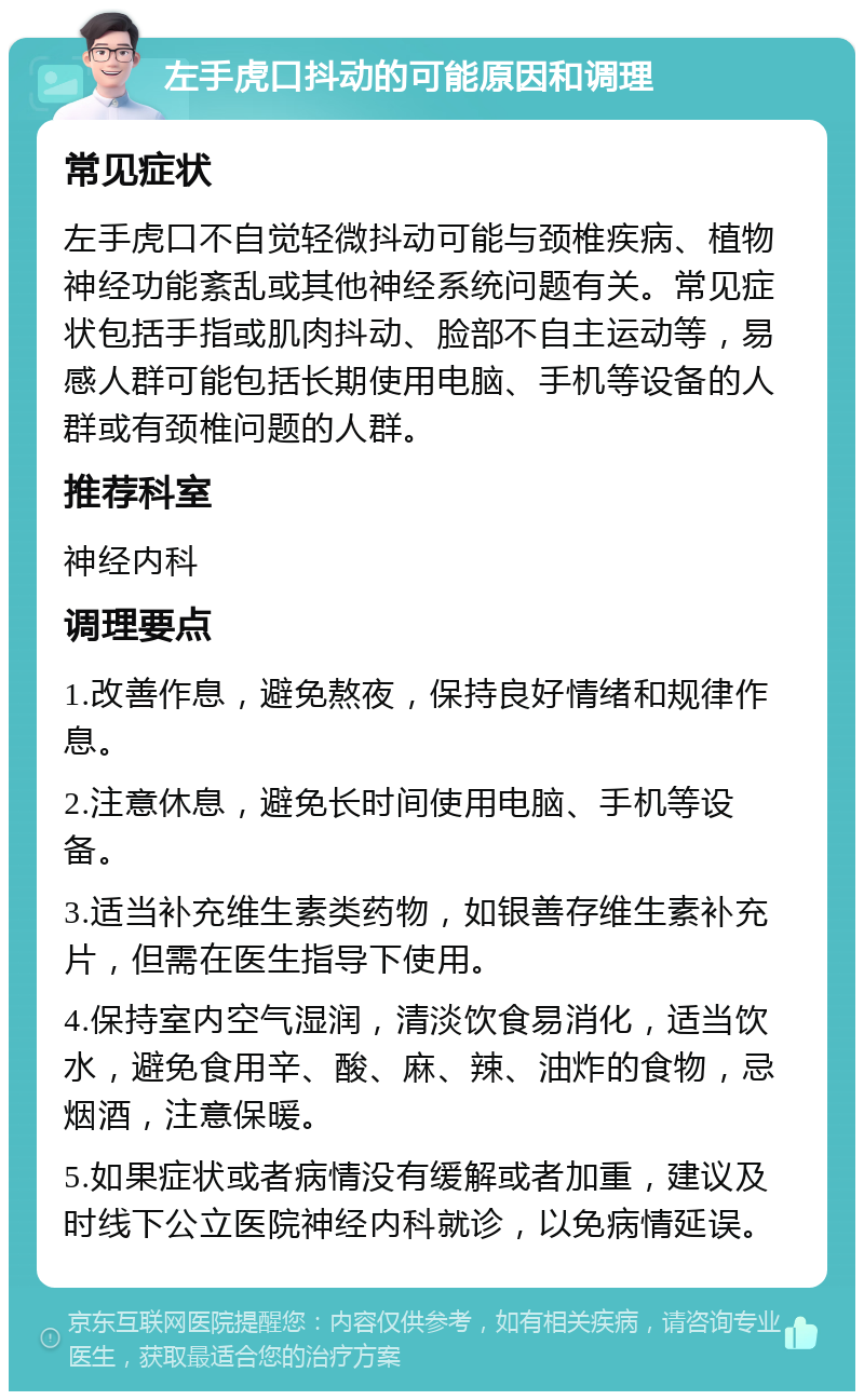 左手虎口抖动的可能原因和调理 常见症状 左手虎口不自觉轻微抖动可能与颈椎疾病、植物神经功能紊乱或其他神经系统问题有关。常见症状包括手指或肌肉抖动、脸部不自主运动等，易感人群可能包括长期使用电脑、手机等设备的人群或有颈椎问题的人群。 推荐科室 神经内科 调理要点 1.改善作息，避免熬夜，保持良好情绪和规律作息。 2.注意休息，避免长时间使用电脑、手机等设备。 3.适当补充维生素类药物，如银善存维生素补充片，但需在医生指导下使用。 4.保持室内空气湿润，清淡饮食易消化，适当饮水，避免食用辛、酸、麻、辣、油炸的食物，忌烟酒，注意保暖。 5.如果症状或者病情没有缓解或者加重，建议及时线下公立医院神经内科就诊，以免病情延误。