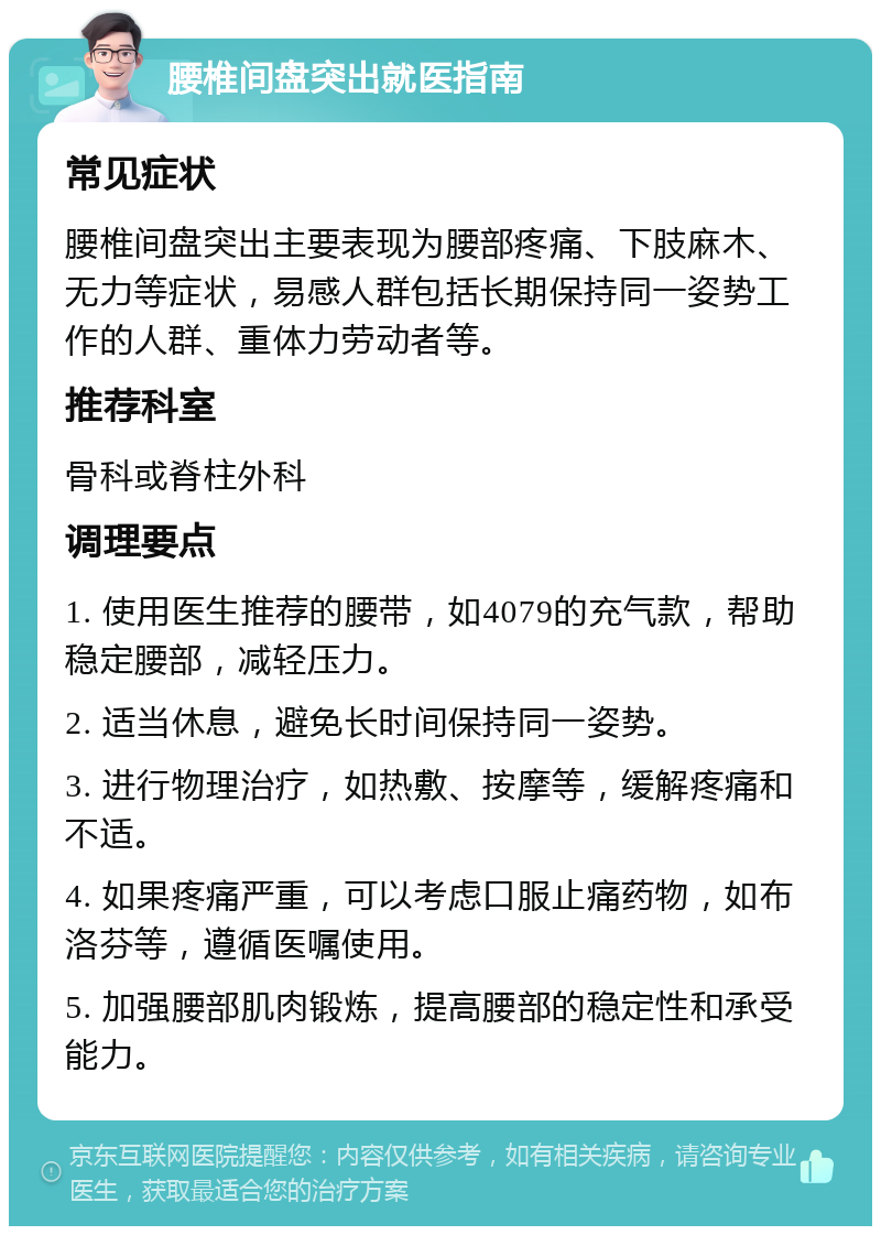 腰椎间盘突出就医指南 常见症状 腰椎间盘突出主要表现为腰部疼痛、下肢麻木、无力等症状，易感人群包括长期保持同一姿势工作的人群、重体力劳动者等。 推荐科室 骨科或脊柱外科 调理要点 1. 使用医生推荐的腰带，如4079的充气款，帮助稳定腰部，减轻压力。 2. 适当休息，避免长时间保持同一姿势。 3. 进行物理治疗，如热敷、按摩等，缓解疼痛和不适。 4. 如果疼痛严重，可以考虑口服止痛药物，如布洛芬等，遵循医嘱使用。 5. 加强腰部肌肉锻炼，提高腰部的稳定性和承受能力。