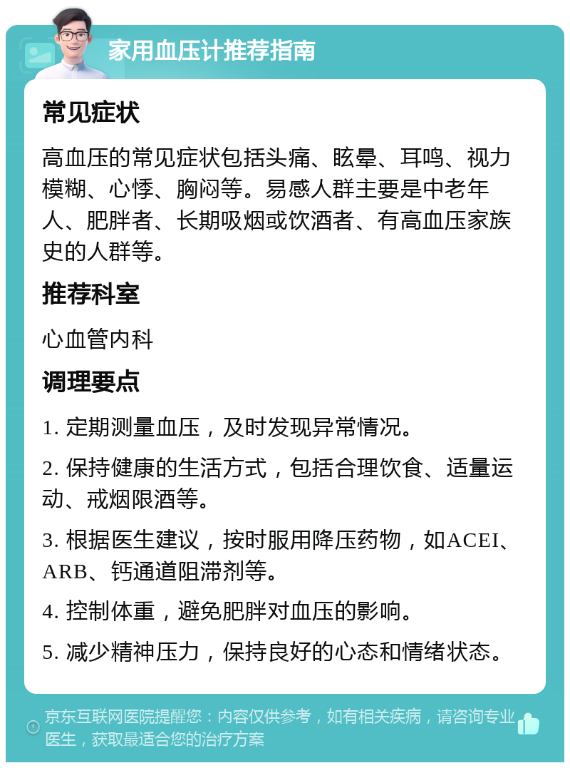 家用血压计推荐指南 常见症状 高血压的常见症状包括头痛、眩晕、耳鸣、视力模糊、心悸、胸闷等。易感人群主要是中老年人、肥胖者、长期吸烟或饮酒者、有高血压家族史的人群等。 推荐科室 心血管内科 调理要点 1. 定期测量血压，及时发现异常情况。 2. 保持健康的生活方式，包括合理饮食、适量运动、戒烟限酒等。 3. 根据医生建议，按时服用降压药物，如ACEI、ARB、钙通道阻滞剂等。 4. 控制体重，避免肥胖对血压的影响。 5. 减少精神压力，保持良好的心态和情绪状态。