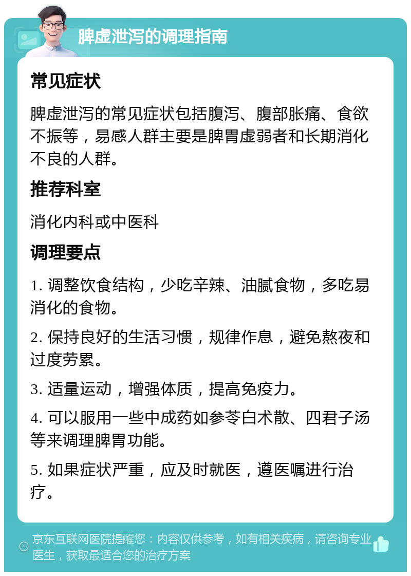 脾虚泄泻的调理指南 常见症状 脾虚泄泻的常见症状包括腹泻、腹部胀痛、食欲不振等，易感人群主要是脾胃虚弱者和长期消化不良的人群。 推荐科室 消化内科或中医科 调理要点 1. 调整饮食结构，少吃辛辣、油腻食物，多吃易消化的食物。 2. 保持良好的生活习惯，规律作息，避免熬夜和过度劳累。 3. 适量运动，增强体质，提高免疫力。 4. 可以服用一些中成药如参苓白术散、四君子汤等来调理脾胃功能。 5. 如果症状严重，应及时就医，遵医嘱进行治疗。