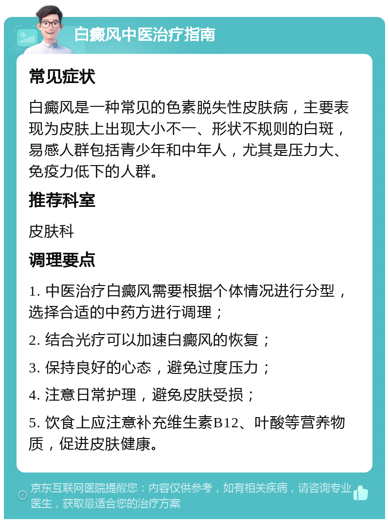 白癜风中医治疗指南 常见症状 白癜风是一种常见的色素脱失性皮肤病，主要表现为皮肤上出现大小不一、形状不规则的白斑，易感人群包括青少年和中年人，尤其是压力大、免疫力低下的人群。 推荐科室 皮肤科 调理要点 1. 中医治疗白癜风需要根据个体情况进行分型，选择合适的中药方进行调理； 2. 结合光疗可以加速白癜风的恢复； 3. 保持良好的心态，避免过度压力； 4. 注意日常护理，避免皮肤受损； 5. 饮食上应注意补充维生素B12、叶酸等营养物质，促进皮肤健康。